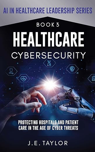 Healthcare Cybersecurity : Protecting Hospitals and Patient Care in the Age of Cyber Threats (AI in Healthcare Leadership Series Book 3)